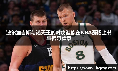波尔津吉斯与诺天王的对决谁能在NBA赛场上书写传奇篇章